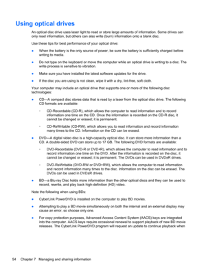 Page 64Using optical drives
An optical disc drive uses laser light to read or store large amounts of information. Some drives can
only read information, but others can also write (burn) information onto a blank disc.
Use these tips for best performance of your optical drive:
●When the battery is the only source of power, be sure the battery is sufficiently charged before
writing to media.
●Do not type on the keyboard or move the computer while an optical drive is writing to a disc. The
write process is...