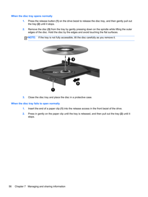 Page 66When the disc tray opens normally
1.Press the release button (1) on the drive bezel to release the disc tray, and then gently pull out
the tray (2) until it stops.
2.Remove the disc (3) from the tray by gently pressing down on the spindle while lifting the outer
edges of the disc. Hold the disc by the edges and avoid touching the flat surfaces.
NOTE:If the tray is not fully accessible, tilt the disc carefully as you remove it.
3.Close the disc tray and place the disc in a protective case.
When the disc...