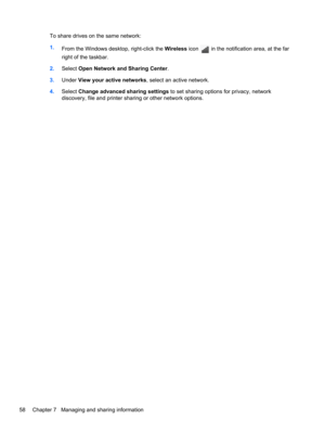 Page 68To share drives on the same network:
1.
From the Windows desktop, right-click the Wireless icon 
 in the notification area, at the far
right of the taskbar.
2.Select Open Network and Sharing Center.
3.Under View your active networks, select an active network.
4.Select Change advanced sharing settings to set sharing options for privacy, network
discovery, file and printer sharing or other network options.
58 Chapter 7   Managing and sharing information 