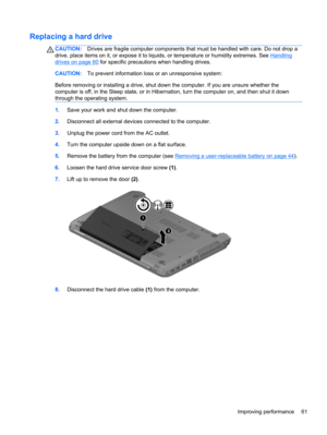 Page 71Replacing a hard drive
CAUTION:Drives are fragile computer components that must be handled with care. Do not drop a
drive, place items on it, or expose it to liquids, or temperature or humidity extremes. See 
Handling
drives on page 60 for specific precautions when handling drives.
CAUTION:To prevent information loss or an unresponsive system:
Before removing or installing a drive, shut down the computer. If you are unsure whether the
computer is off, in the Sleep state, or in Hibernation, turn the...