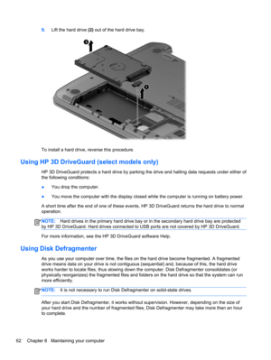 Page 729.Lift the hard drive (2) out of the hard drive bay.
To install a hard drive, reverse this procedure.
Using HP 3D DriveGuard (select models only)
HP 3D DriveGuard protects a hard drive by parking the drive and halting data requests under either of
the following conditions:
●You drop the computer.
●You move the computer with the display closed while the computer is running on battery power.
A short time after the end of one of these events, HP 3D DriveGuard returns the hard drive to normal
operation....