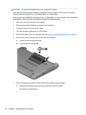 Page 74CAUTION:To prevent information loss or an unresponsive system:
Shut down the computer before adding or replacing memory modules. Do not remove a memory
module while the computer is on, in the Sleep state, on in Hibernation.
If you are not sure whether the computer is off or in Hibernation, turn the computer on by pressing the
power button. Then shut down the computer through the operating system.
1.Save your work and shut down the computer.
2.Disconnect all external devices connected to the computer....