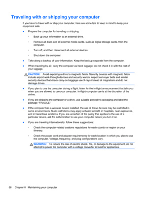 Page 78Traveling with or shipping your computer
If you have to travel with or ship your computer, here are some tips to keep in mind to keep your
equipment safe.
●Prepare the computer for traveling or shipping:
◦Back up your information to an external drive.
◦Remove all discs and all external media cards, such as digital storage cards, from the
computer.
◦Turn off, and then disconnect all external devices.
◦Shut down the computer.
●Take along a backup of your information. Keep the backup separate from the...