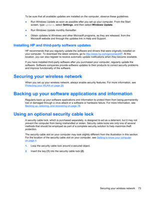 Page 83To be sure that all available updates are installed on the computer, observe these guidelines:
●Run Windows Update as soon as possible after you set up your computer. From the Start
screen, type update, select Settings, and then select Windows Update.
●Run Windows Update monthly thereafter.
●Obtain updates to Windows and other Microsoft programs, as they are released, from the
Microsoft website and through the updates link in Help and Support.
Installing HP and third-party software updates
HP recommends...
