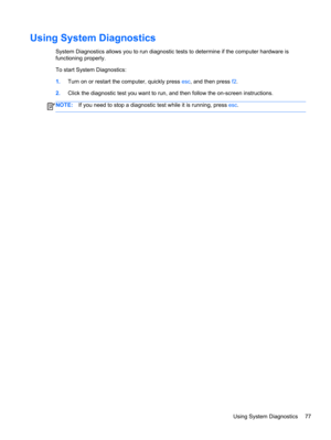 Page 87Using System Diagnostics
System Diagnostics allows you to run diagnostic tests to determine if the computer hardware is
functioning properly.
To start System Diagnostics:
1.Turn on or restart the computer, quickly press esc, and then press f2.
2.Click the diagnostic test you want to run, and then follow the on-screen instructions.
NOTE:If you need to stop a diagnostic test while it is running, press esc.
Using System Diagnostics 77 
