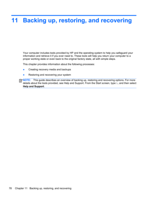 Page 8811 Backing up, restoring, and recovering
Your computer includes tools provided by HP and the operating system to help you safeguard your
information and retrieve it if you ever need to. These tools will help you return your computer to a
proper working state or even back to the original factory state, all with simple steps.
This chapter provides information about the following processes:
●Creating recovery media and backups
●Restoring and recovering your system
NOTE:This guide describes an overview of...