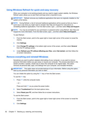 Page 92Using Windows Refresh for quick and easy recovery
When your computer is not working properly and you need to regain system stability, the Windows
Refresh option allows you to start fresh and keep what is important to you.
IMPORTANT:Refresh removes any traditional applications that were not originally installed on the
system at the factory.
NOTE:During Refresh, a list of removed traditional applications will be saved so that you have a
quick way to see what you might need to reinstall. See Help and...