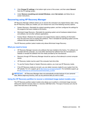 Page 933.Click Change PC settings in the bottom-right corner of the screen, and then select General
from the PC settings screen.
4.Under Remove everything and reinstall Windows, select Get started, and follow the on-
screen instructions.
Recovering using HP Recovery Manager
HP Recovery Manager software allows you to recover the computer to its original factory state. Using
the HP Recovery media you created, you can choose from one of the following recovery options:
●System Recovery—Reinstalls the original...
