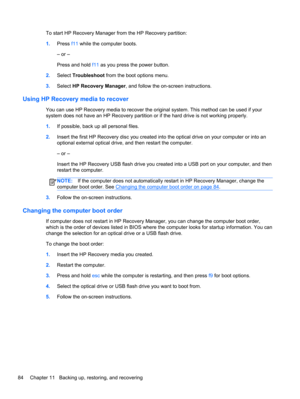 Page 94To start HP Recovery Manager from the HP Recovery partition:
1.Press f11 while the computer boots.
– or –
Press and hold f11 as you press the power button.
2.Select Troubleshoot from the boot options menu.
3.Select HP Recovery Manager, and follow the on-screen instructions.
Using HP Recovery media to recover
You can use HP Recovery media to recover the original system. This method can be used if your
system does not have an HP Recovery partition or if the hard drive is not working properly.
1.If...