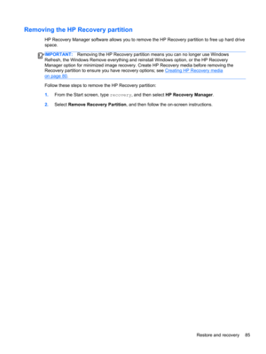 Page 95Removing the HP Recovery partition
HP Recovery Manager software allows you to remove the HP Recovery partition to free up hard drive
space.
IMPORTANT:Removing the HP Recovery partition means you can no longer use Windows
Refresh, the Windows Remove everything and reinstall Windows option, or the HP Recovery
Manager option for minimized image recovery. Create HP Recovery media before removing the
Recovery partition to ensure you have recovery options; see 
Creating HP Recovery media
on page 80.
Follow...