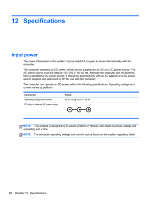 Page 9612 Specifications
Input power 
The power information in this section may be helpful if you plan to travel internationally with the
computer.
The computer operates on DC power, which can be supplied by an AC or a DC power source. The
AC power source must be rated at 100–240 V, 50–60 Hz. Although the computer can be powered
from a standalone DC power source, it should be powered only with an AC adapter or a DC power
source supplied and approved by HP for use with this computer.
The computer can operate on...