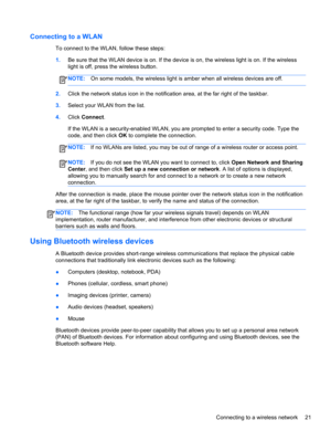 Page 31Connecting to a WLAN
To connect to the WLAN, follow these steps:
1.Be sure that the WLAN device is on. If the device is on, the wireless light is on. If the wireless
light is off, press the wireless button.
NOTE:On some models, the wireless light is amber when all wireless devices are off.
2.Click the network status icon in the notification area, at the far right of the taskbar.
3.Select your WLAN from the list.
4.Click Connect.
If the WLAN is a security-enabled WLAN, you are prompted to enter a security...