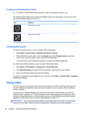 Page 36Enabling and Disabling Beats Audio
▲To enable or disable Beats Audio, press the fn key in combination with the b key.
The following table explains the meaning of the Beats Audio icons that appear on the screen when
you press the Beats Audio hot key (fn+b).
Icon Definition
Beats Audio is enabled.
Beats Audio is disabled.
Checking the sound
To check the audio functions on your computer, follow these steps:
1.Select Start > Control Panel > Hardware and Sound > Sound.
2.When the Sound window opens, click the...