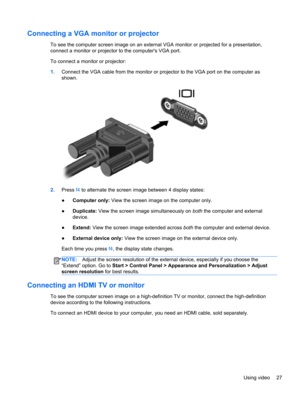 Page 37Connecting a VGA monitor or projector
To see the computer screen image on an external VGA monitor or projected for a presentation,
connect a monitor or projector to the computers VGA port.
To connect a monitor or projector:
1.Connect the VGA cable from the monitor or projector to the VGA port on the computer as
shown.
2.Press f4 to alternate the screen image between 4 display states:
●Computer only: View the screen image on the computer only.
●Duplicate: View the screen image simultaneously on both the...