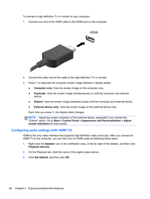 Page 38To connect a high-definition TV or monitor to your computer:
1.Connect one end of the HDMI cable to the HDMI port on the computer.
2.Connect the other end of the cable to the high-definition TV or monitor.
3.Press f4 to alternate the computer screen image between 4 display states:
●Computer only: View the screen image on the computer only.
●Duplicate: View the screen image simultaneously on both the computer and external
device.
●Extend: View the screen image extended across both the computer and...