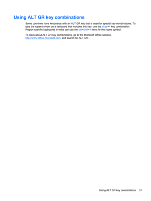 Page 41Using ALT GR key combinations
Some countries have keyboards with an ALT GR key that is used for special key combinations. To
type the rupee symbol on a keyboard that includes this key, use the alt gr+4 key combination.
Region-specific keyboards in India can use the ctrl+shift+4 keys for the rupee symbol.
To learn about ALT GR key combinations, go to the Microsoft Office website,
http://www.office.microsoft.com, and search for ALT GR.
Using ALT GR key combinations 31 