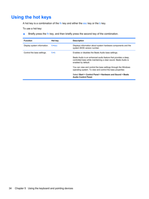 Page 44Using the hot keys
A hot key is a combination of the fn key and either the esc key or the b key.
To use a hot key:
▲Briefly press the fn key, and then briefly press the second key of the combination.
Function Hot key Description
Display system information.fn+escDisplays information about system hardware components and the
system BIOS version number.
Control the bass settings.fn+bEnables or disables the Beats Audio bass settings.
Beats Audio is an enhanced audio feature that provides a deep,
controlled...