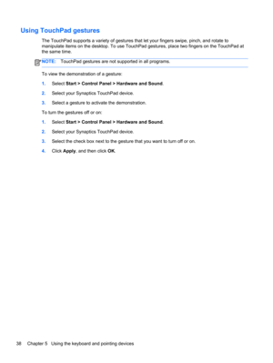 Page 48Using TouchPad gestures
The TouchPad supports a variety of gestures that let your fingers swipe, pinch, and rotate to
manipulate items on the desktop. To use TouchPad gestures, place two fingers on the TouchPad at
the same time.
NOTE:TouchPad gestures are not supported in all programs.
To view the demonstration of a gesture:
1.Select Start > Control Panel > Hardware and Sound.
2.Select your Synaptics TouchPad device.
3.Select a gesture to activate the demonstration.
To turn the gestures off or on:...