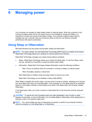 Page 516 Managing power
Your computer can operate on either battery power or external power. When the computer is only
running on battery power and an AC power source is not available to charge the battery, it is
important to monitor and conserve the battery charge. Your computer supports power plans to
manage how your computer uses and conserves power so that you can balance computer
performance with power conservation.
Using Sleep or Hibernation
Microsoft Windows has two power-saving states, Sleep and...