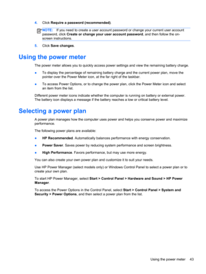 Page 534.Click Require a password (recommended).
NOTE:If you need to create a user account password or change your current user account
password, click Create or change your user account password, and then follow the on-
screen instructions.
5.Click Save changes.
Using the power meter
The power meter allows you to quickly access power settings and view the remaining battery charge.
●To display the percentage of remaining battery charge and the current power plan, move the
pointer over the Power Meter icon, at...