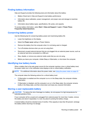 Page 55Finding battery information
Help and Support provides the following tools and information about the battery:
●Battery Check tool in Help and Support to test battery performance
●Information about calibration, power management, and proper care and storage to maximize
battery life
●Information about battery types, specifications, life cycles, and capacity
To access battery information, select Start > Help and Support > Learn > Power Plans:
Frequently Asked Questions.
Conserving battery power
Use the...