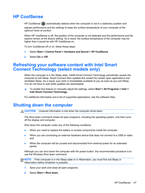 Page 57HP CoolSense
HP CoolSense  automatically detects when the computer is not in a stationary position and
adjusts performance and fan settings to keep the surface temperature of your computer at the
optimum level of comfort.
When HP CoolSense is off, the position of the computer is not detected and the performance and fan
options remain at the factory setting. As a result, the surface temperature of the computer may be
higher than it would be with HP CoolSense on.
To turn CoolSense off or on, follow these...