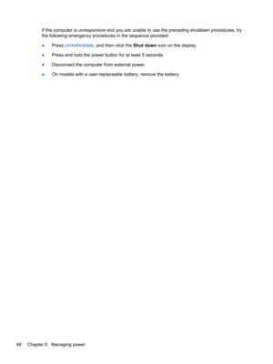 Page 58If the computer is unresponsive and you are unable to use the preceding shutdown procedures, try
the following emergency procedures in the sequence provided:
●Press ctrl+alt+delete, and then click the Shut down icon on the display.
●Press and hold the power button for at least 5 seconds.
●Disconnect the computer from external power.
●On models with a user-replaceable battery, remove the battery.
48 Chapter 6   Managing power 