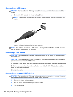 Page 60Connecting a USB device
CAUTION:To reduce the risk of damage to a USB connector, use minimal force to connect the
device.
▲Connect the USB cable for the device to the USB port.
NOTE:The USB port on your computer may look slightly different from the illustration in this
section.
A sound indicates that the device has been detected.
NOTE:The first time you connect a USB device, a message in the notification area lets you know
that the device is recognized by the computer.
Removing a USB device
CAUTION:To...