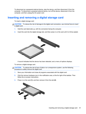 Page 61To disconnect an unpowered external device, stop the device, and then disconnect it from the
computer. To disconnect a powered external device, turn off the device, disconnect it from the
computer, and then unplug the AC power cord.
Inserting and removing a digital storage card
To insert a digital storage card:
CAUTION:To reduce the risk of damage to the digital card connectors, use minimal force to insert
a digital card.
1.Hold the card label-side up, with the connectors facing the computer.
2.Insert...