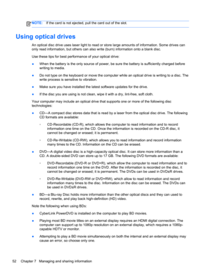Page 62NOTE:If the card is not ejected, pull the card out of the slot.
Using optical drives
An optical disc drive uses laser light to read or store large amounts of information. Some drives can
only read information, but others can also write (burn) information onto a blank disc.
Use these tips for best performance of your optical drive:
●When the battery is the only source of power, be sure the battery is sufficiently charged before
writing to media.
●Do not type on the keyboard or move the computer while an...