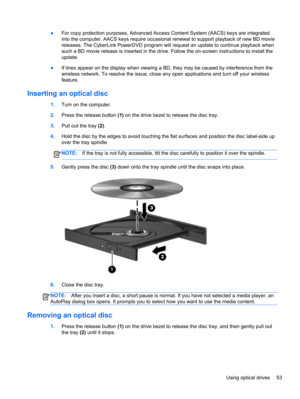 Page 63●For copy protection purposes, Advanced Access Content System (AACS) keys are integrated
into the computer. AACS keys require occasional renewal to support playback of new BD movie
releases. The CyberLink PowerDVD program will request an update to continue playback when
such a BD movie release is inserted in the drive. Follow the on-screen instructions to install the
update.
●If lines appear on the display when viewing a BD, they may be caused by interference from the
wireless network. To resolve the...