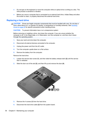 Page 66●Do not type on the keyboard or move the computer while an optical drive is writing to a disc. The
write process is sensitive to vibration.
●Before you move a computer that is connected to an external hard drive, initiate Sleep and allow
the screen to clear, or properly disconnect the external hard drive.
Replacing a hard drive
CAUTION:Drives are fragile computer components that must be handled with care. Do not drop a
drive, place items on it, or expose it to liquids, or temperature or humidity...