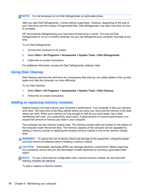 Page 68NOTE:It is not necessary to run Disk Defragmenter on solid-state drives.
After you start Disk Defragmenter, it works without supervision. However, depending on the size of
your hard drive and the number of fragmented files, Disk Defragmenter may take more than an hour
to complete.
HP recommends defragmenting your hard drive at least once a month. You may set Disk
Defragmenter to run on a monthly schedule, but you can defragment your computer manually at any
time.
To run Disk Defragmenter:
1.Connect the...