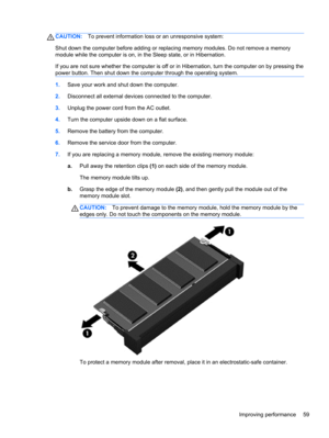 Page 69CAUTION:To prevent information loss or an unresponsive system:
Shut down the computer before adding or replacing memory modules. Do not remove a memory
module while the computer is on, in the Sleep state, or in Hibernation.
If you are not sure whether the computer is off or in Hibernation, turn the computer on by pressing the
power button. Then shut down the computer through the operating system.
1.Save your work and shut down the computer.
2.Disconnect all external devices connected to the computer....