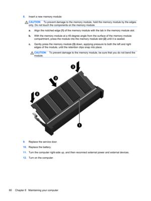 Page 708.Insert a new memory module:
CAUTION:To prevent damage to the memory module, hold the memory module by the edges
only. Do not touch the components on the memory module.
a.Align the notched edge (1) of the memory module with the tab in the memory module slot.
b.With the memory module at a 45-degree angle from the surface of the memory module
compartment, press the module into the memory module slot (2) until it is seated.
c.Gently press the memory module (3) down, applying pressure to both the left and...