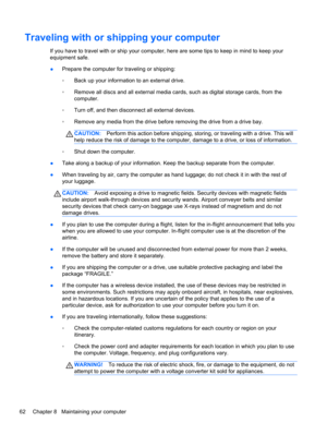 Page 72Traveling with or shipping your computer
If you have to travel with or ship your computer, here are some tips to keep in mind to keep your
equipment safe.
●Prepare the computer for traveling or shipping:
◦Back up your information to an external drive.
◦Remove all discs and all external media cards, such as digital storage cards, from the
computer.
◦Turn off, and then disconnect all external devices.
◦Remove any media from the drive before removing the drive from a drive bay.
CAUTION:Perform this action...