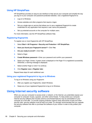 Page 76Using HP SimplePass
HP SimplePass provides an easy-to-use interface to help secure your computer and simplify the way
you log on to your computer and password-protected websites. Use a registered fingerprint to:
●Log on to Windows.
●Access websites and other programs that require a logon.
●Set up a single sign-on service that allows you to use a registered fingerprint to create
credentials for any application that requires a user name and password.
●Set up protected accounts on the computer for multiple...