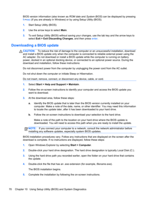 Page 80BIOS version information (also known as ROM date and System BIOS) can be displayed by pressing
fn+esc (if you are already in Windows) or by using Setup Utility (BIOS).
1.Start Setup Utility (BIOS).
2.Use the arrow keys to select Main.
3.To exit Setup Utility (BIOS) without saving your changes, use the tab key and the arrow keys to
select Exit > Exit Discarding Changes, and then press enter.
Downloading a BIOS update
CAUTION:To reduce the risk of damage to the computer or an unsuccessful installation,...