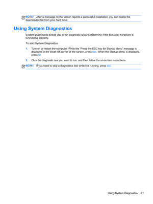 Page 81NOTE:After a message on the screen reports a successful installation, you can delete the
downloaded file from your hard drive.
Using System Diagnostics
System Diagnostics allows you to run diagnostic tests to determine if the computer hardware is
functioning properly.
To start System Diagnostics:
1.Turn on or restart the computer. While the “Press the ESC key for Startup Menu” message is
displayed in the lower-left corner of the screen, press esc. When the Startup Menu is displayed,
press f2.
2.Click the...