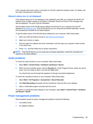 Page 95If the computer still cannot make a connection to a WLAN, restart the wireless router. For details, see
the router manufacturers instructions.
Network status icon is not displayed
If the network status icon is not displayed in the notification area after you configure the WLAN, the
software driver is either missing or corrupted. A Windows “Device not Found” error message may
also be displayed. The driver must be reinstalled.
Get the latest version of the WLAN device software and drivers for your computer...