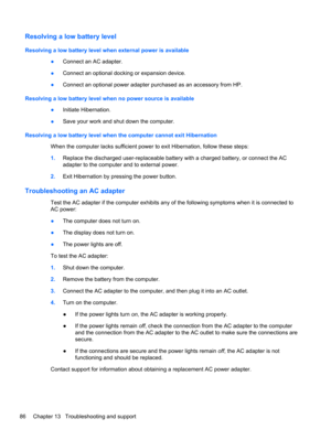 Page 96Resolving a low battery level
Resolving a low battery level when external power is available
●Connect an AC adapter.
●Connect an optional docking or expansion device.
●Connect an optional power adapter purchased as an accessory from HP.
Resolving a low battery level when no power source is available
●Initiate Hibernation.
●Save your work and shut down the computer.
Resolving a low battery level when the computer cannot exit Hibernation
When the computer lacks sufficient power to exit Hibernation, follow...