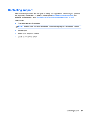 Page 97Contacting support
If the information provided in this user guide or in Help and Support does not answer your questions,
you can contact support. For U.S. product support, go to 
http://www.hp.com/go/contactHP. For
worldwide product support, go to 
http://welcome.hp.com/country/us/en/wwcontact_us.html.
Here you can:
●Chat online with an HP technician.
NOTE:When support chat is not available in a particular language, it is available in English.
●Email support.
●Find support telephone numbers.
●Locate an...