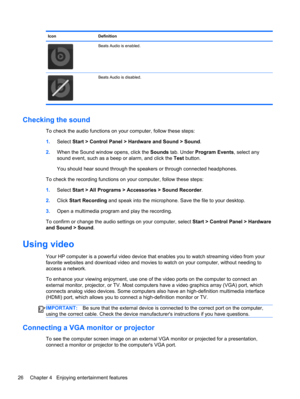 Page 36Icon Definition
Beats Audio is enabled.
Beats Audio is disabled.
Checking the sound
To check the audio functions on your computer, follow these steps:
1.Select Start > Control Panel > Hardware and Sound > Sound.
2.When the Sound window opens, click the Sounds tab. Under Program Events, select any
sound event, such as a beep or alarm, and click the Test button.
You should hear sound through the speakers or through connected headphones.
To check the recording functions on your computer, follow these...