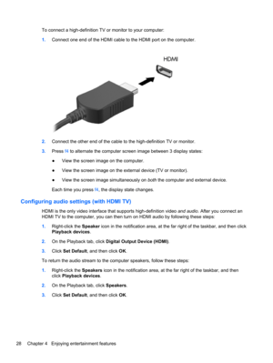 Page 38To connect a high-definition TV or monitor to your computer:
1.Connect one end of the HDMI cable to the HDMI port on the computer.
2.Connect the other end of the cable to the high-definition TV or monitor.
3.Press f4 to alternate the computer screen image between 3 display states:
●View the screen image on the computer.
●View the screen image on the external device (TV or monitor).
●View the screen image simultaneously on both the computer and external device.
Each time you press f4, the display state...