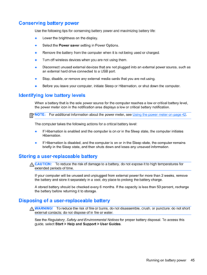 Page 55Conserving battery power
Use the following tips for conserving battery power and maximizing battery life:
●Lower the brightness on the display.
●Select the Power saver setting in Power Options.
●Remove the battery from the computer when it is not being used or charged.
●Turn off wireless devices when you are not using them.
●Disconnect unused external devices that are not plugged into an external power source, such as
an external hard drive connected to a USB port.
●Stop, disable, or remove any external...