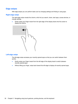 Page 40Edge swipes
With edge swipes you can perform tasks such as changing settings and finding or using apps.
Right-edge swipe
The right-edge swipe reveals the charms, which let you search, share, start apps, access devices, or
change settings.
●Gently swipe your finger inward from the right edge of the display bezel onto the screen to
display the charms.
Left-edge swipe
The left-edge swipe accesses your recently opened apps so that you can switch between them
quickly.
●Gently swipe your finger inward from the...