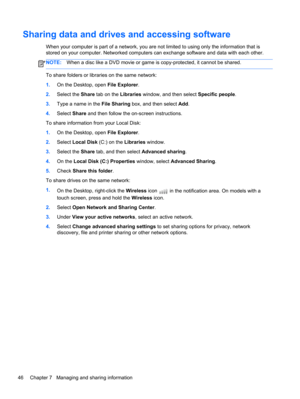Page 56Sharing data and drives and accessing software
When your computer is part of a network, you are not limited to using only the information that is
stored on your computer. Networked computers can exchange software and data with each other.
NOTE:When a disc like a DVD movie or game is copy-protected, it cannot be shared.
To share folders or libraries on the same network:
1.On the Desktop, open File Explorer.
2.Select the Share tab on the Libraries window, and then select Specific people.
3.Type a name in...