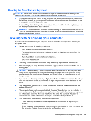 Page 59Cleaning the TouchPad and keyboard
CAUTION:Never allow liquids to drip between the keys on the keyboard, even when you are
cleaning the computer. This can permanently damage internal components.
●To clean and disinfect the TouchPad and keyboard, use a soft microfiber cloth or a static-free
cloth without oil (such as a chamois cloth) moistened with an alcohol-free glass cleaner or use
an acceptable germicidal disposable wipe.
●To prevent keys from sticking and to remove dust, lint, and particles from the...