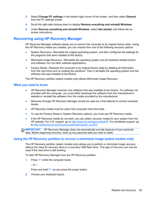 Page 733.Select Change PC settings in the bottom-right corner of the screen, and then select General
from the PC settings screen.
4.Scroll the right-side choices down to display Remove everything and reinstall Windows.
5.Under Remove everything and reinstall Windows, select Get started, and follow the on-
screen instructions.
Recovering using HP Recovery Manager
HP Recovery Manager software allows you to recover the computer to its original factory state. Using
the HP Recovery media you created, you can choose...