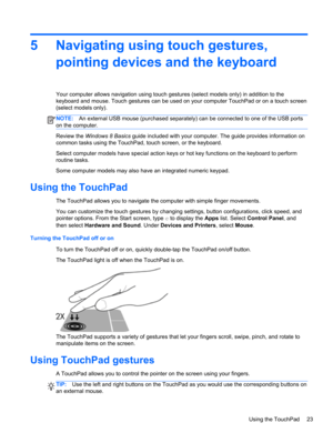 Page 335 Navigating using touch gestures,
pointing devices and the keyboard
Your computer allows navigation using touch gestures (select models only) in addition to the
keyboard and mouse. Touch gestures can be used on your computer TouchPad or on a touch screen
(select models only).
NOTE:An external USB mouse (purchased separately) can be connected to one of the USB ports
on the computer.
Review the Windows 8 Basics guide included with your computer. The guide provides information on
common tasks using the...